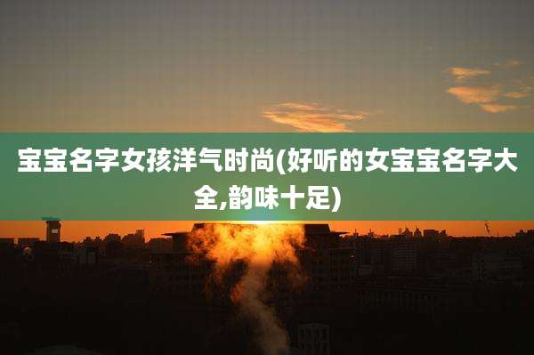 宝宝名字女孩洋气时尚(好听的女宝宝名字大全,韵味十足)