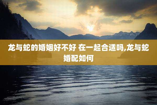 龙与蛇的婚姻好不好 在一起合适吗,龙与蛇婚配如何
