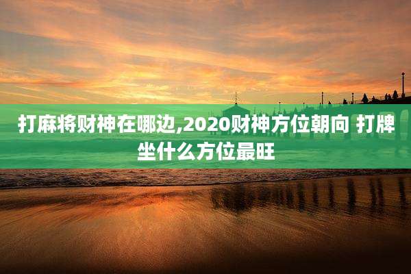 打麻将财神在哪边,2020财神方位朝向 打牌坐什么方位最旺