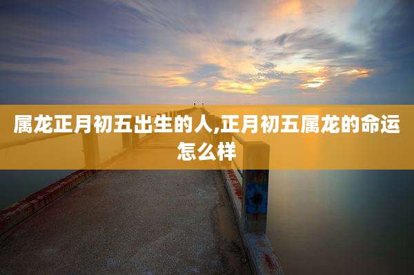 属龙正月初五出生的人,正月初五属龙的命运怎么样