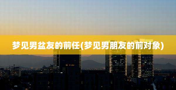梦见男盆友的前任(梦见男朋友的前对象)