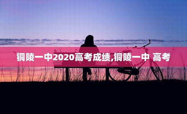 铜陵一中2020高考成绩,铜陵一中 高考