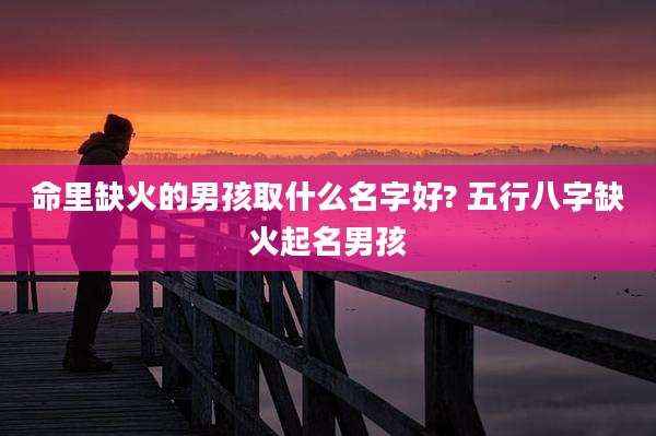 命里缺火的男孩取什么名字好? 五行八字缺火起名男孩