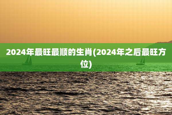 2024年最旺最顺的生肖(2024年之后最旺方位)
