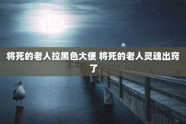 将死的老人拉黑色大便 将死的老人灵魂出窍了