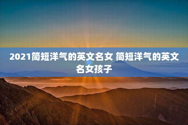 2021简短洋气的英文名女 简短洋气的英文名女孩子