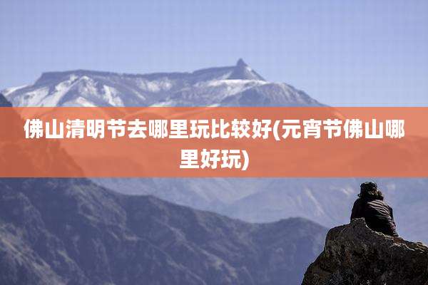 佛山清明节去哪里玩比较好(元宵节佛山哪里好玩)