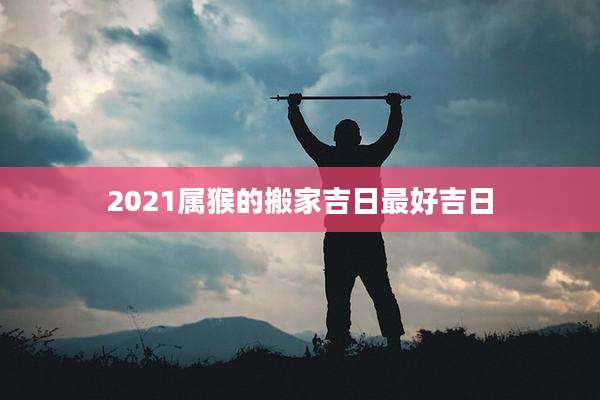 2021属猴的搬家吉日最好吉日