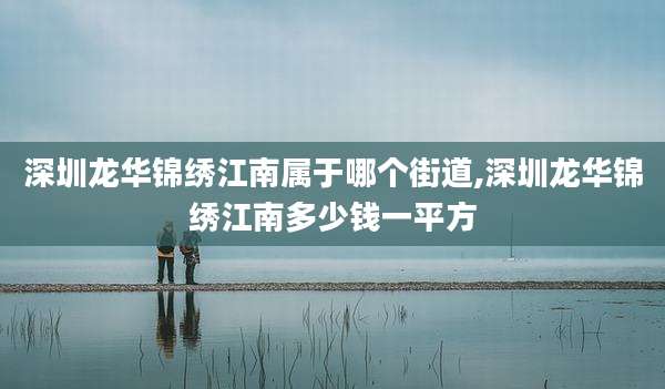 深圳龙华锦绣江南属于哪个街道,深圳龙华锦绣江南多少钱一平方