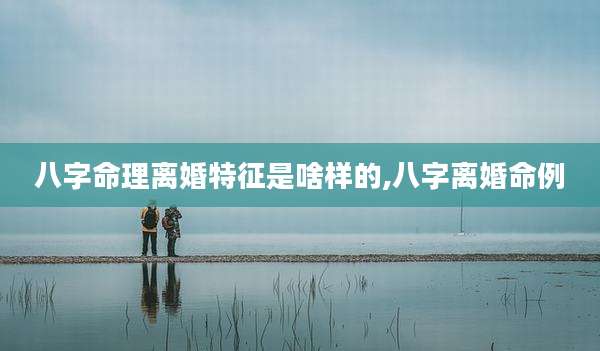 八字命理离婚特征是啥样的,八字离婚命例