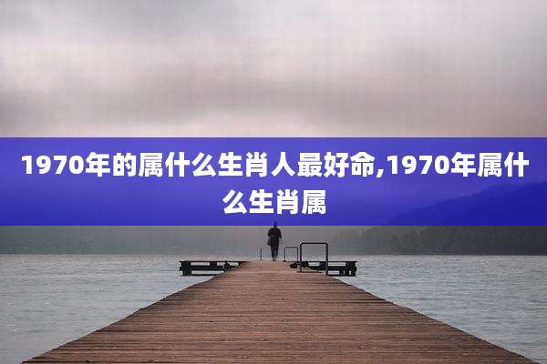 1970年的属什么生肖人最好命,1970年属什么生肖属