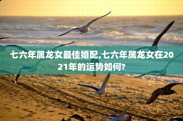 七六年属龙女最佳婚配,七六年属龙女在2021年的运势如何?