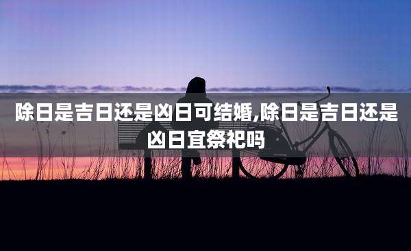 除日是吉日还是凶日可结婚,除日是吉日还是凶日宜祭祀吗