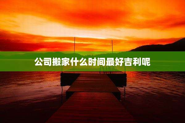 公司搬家什么时间最好吉利呢