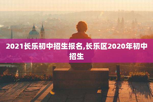 2021长乐初中招生报名,长乐区2020年初中招生