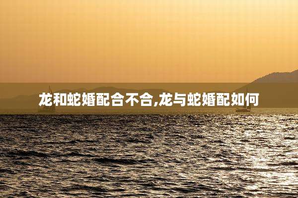 龙和蛇婚配合不合,龙与蛇婚配如何