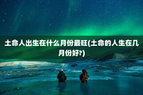 土命人出生在什么月份最旺(土命的人生在几月份好?)
