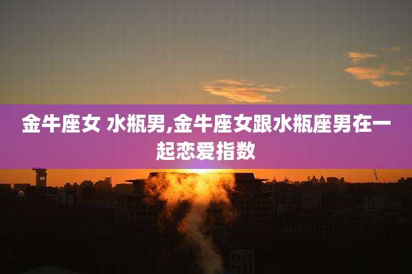 金牛座女 水瓶男,金牛座女跟水瓶座男在一起恋爱指数