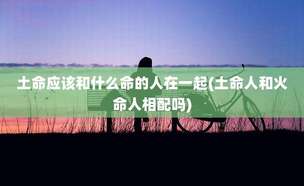 土命应该和什么命的人在一起(土命人和火命人相配吗)