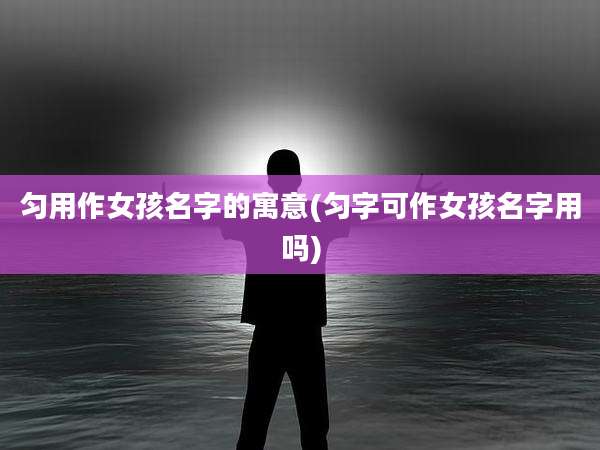 匀用作女孩名字的寓意(匀字可作女孩名字用吗)