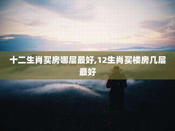 十二生肖买房哪层最好,12生肖买楼房几层最好