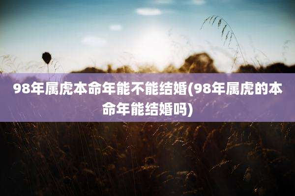 98年属虎本命年能不能结婚(98年属虎的本命年能结婚吗)
