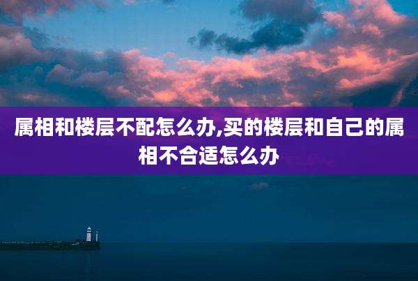属相和楼层不配怎么办,买的楼层和自己的属相不合适怎么办