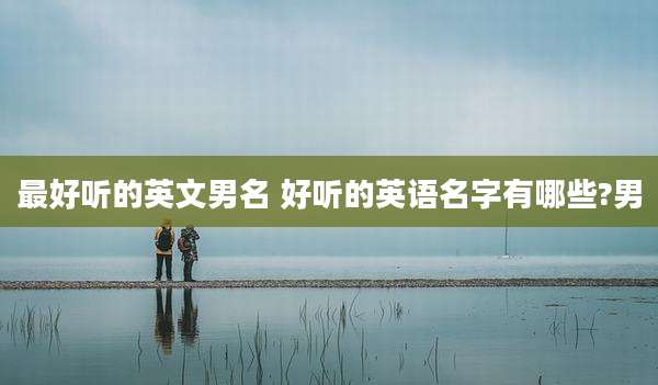 最好听的英文男名 好听的英语名字有哪些?男