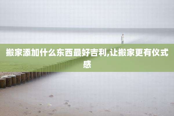 搬家添加什么东西最好吉利,让搬家更有仪式感