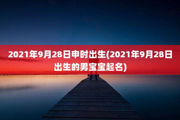 2021年9月28日申时出生(2021年9月28日出生的男宝宝起名)