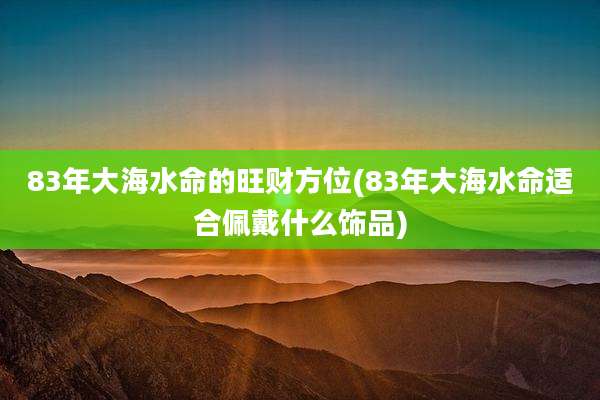 83年大海水命的旺财方位(83年大海水命适合佩戴什么饰品)