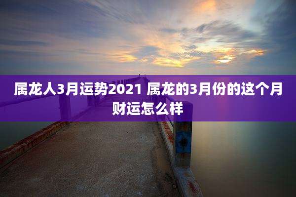 属龙人3月运势2021 属龙的3月份的这个月财运怎么样