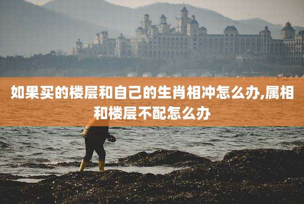如果买的楼层和自己的生肖相冲怎么办,属相和楼层不配怎么办