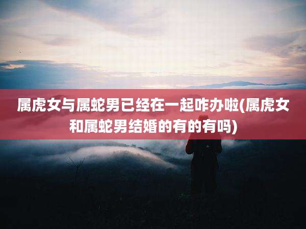 属虎女与属蛇男已经在一起咋办啦(属虎女和属蛇男结婚的有的有吗)
