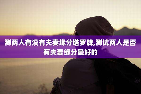 测两人有没有夫妻缘分塔罗牌,测试两人是否有夫妻缘分最好的