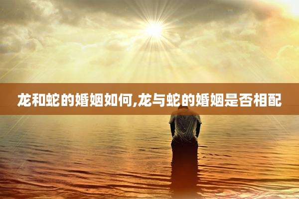 龙和蛇的婚姻如何,龙与蛇的婚姻是否相配