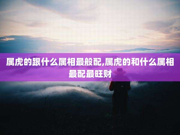 属虎的跟什么属相最般配,属虎的和什么属相最配最旺财