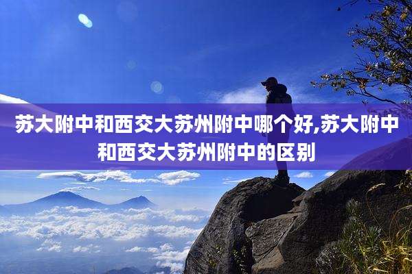 苏大附中和西交大苏州附中哪个好,苏大附中和西交大苏州附中的区别
