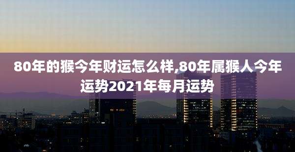80年的猴今年财运怎么样,80年属猴人今年运势2021年每月运势