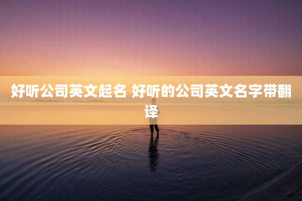 好听公司英文起名 好听的公司英文名字带翻译