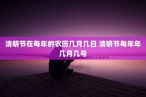 清明节在每年的农历几月几日 清明节每年年几月几号