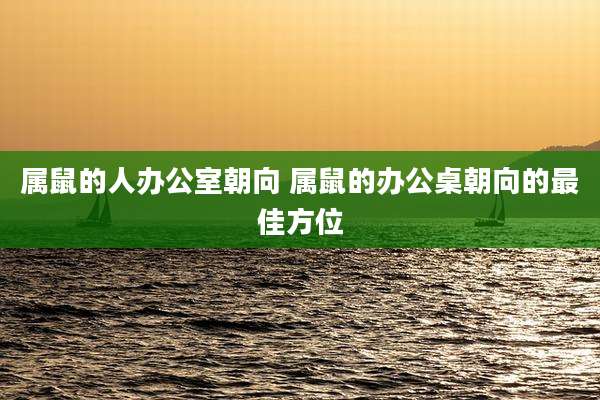 属鼠的人办公室朝向 属鼠的办公桌朝向的最佳方位