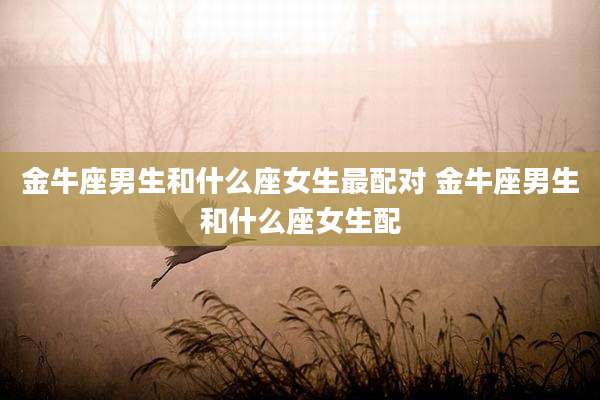 金牛座男生和什么座女生最配对 金牛座男生和什么座女生配