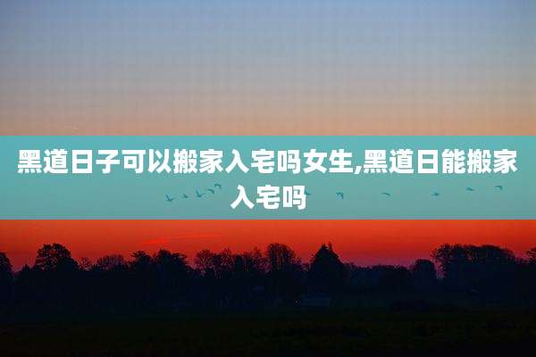黑道日子可以搬家入宅吗女生,黑道日能搬家入宅吗