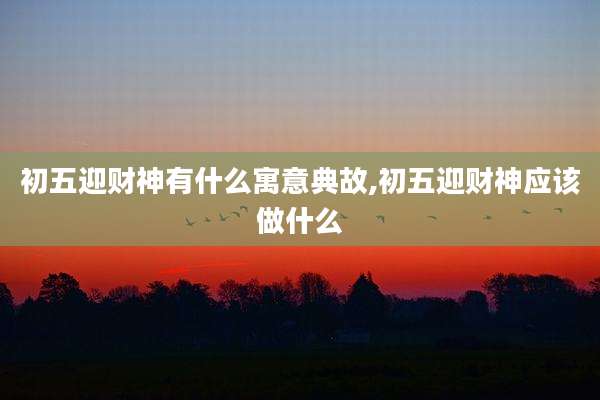 初五迎财神有什么寓意典故,初五迎财神应该做什么