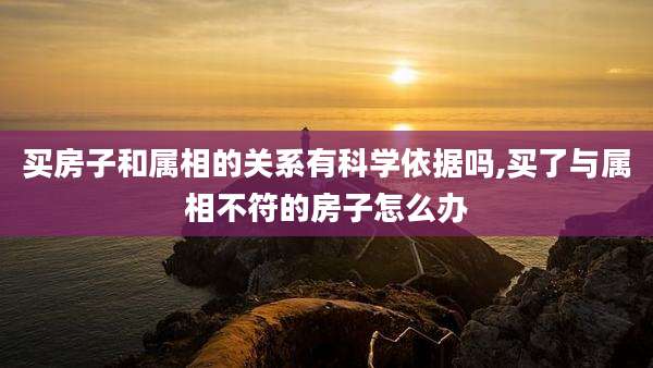 买房子和属相的关系有科学依据吗,买了与属相不符的房子怎么办