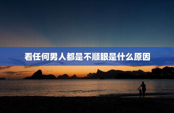 看任何男人都是不顺眼是什么原因