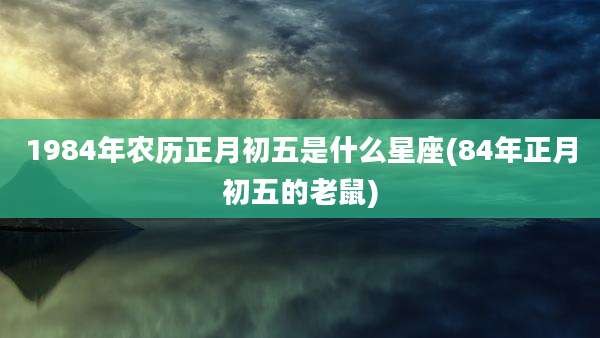 1984年农历正月初五是什么星座(84年正月初五的老鼠)