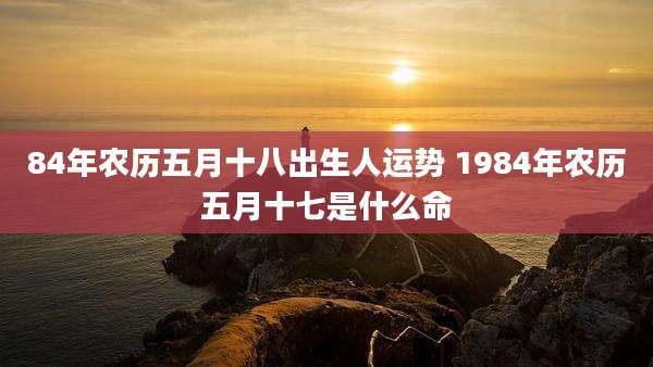 84年农历五月十八出生人运势 1984年农历五月十七是什么命