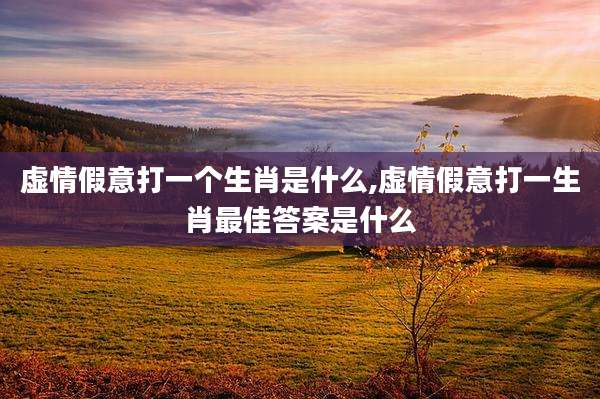 虚情假意打一个生肖是什么,虚情假意打一生肖最佳答案是什么